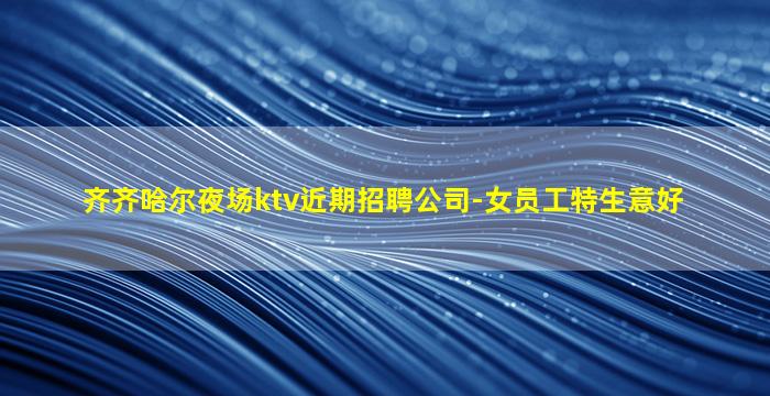 齐齐哈尔夜场ktv近期招聘公司-女员工特生意好